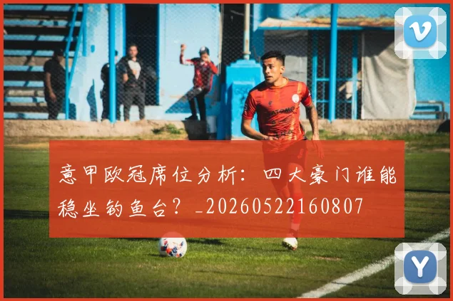 意甲欧冠席位分析：四大豪门谁能稳坐钓鱼台？_20260522160807