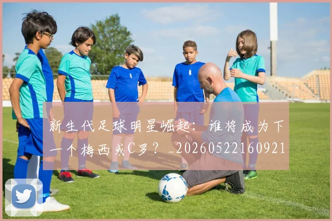 新生代足球明星崛起：谁将成为下一个梅西或C罗？_20260522160921