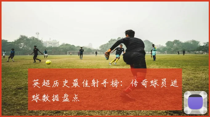 英超历史最佳射手榜：传奇球员进球数据盘点