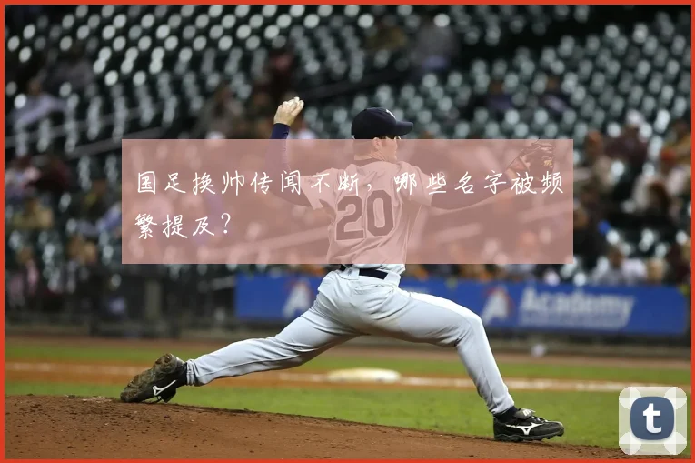国足换帅传闻不断，哪些名字被频繁提及？