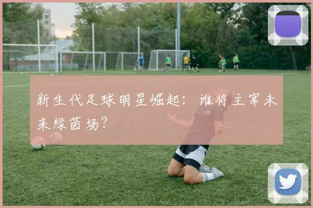 新生代足球明星崛起：谁将主宰未来绿茵场？