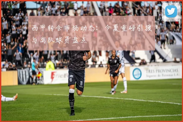 西甲转会市场动态：今夏重磅引援与离队球员盘点