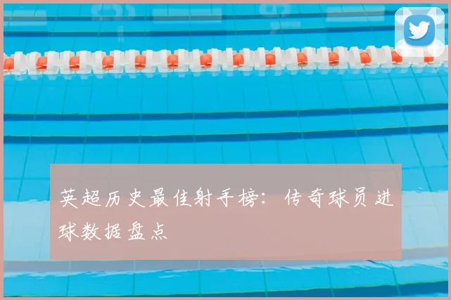 英超历史最佳射手榜：传奇球员进球数据盘点