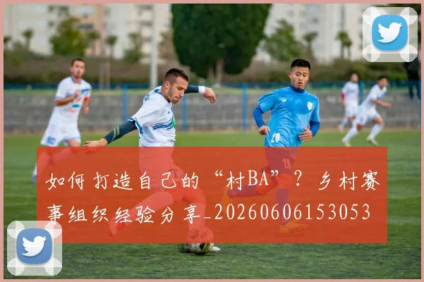 如何打造自己的“村BA”？乡村赛事组织经验分享_20260606153053