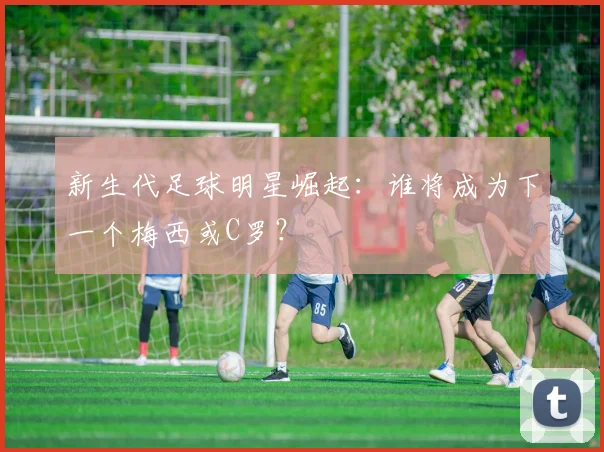 新生代足球明星崛起:谁将成为下一个梅西或C罗?