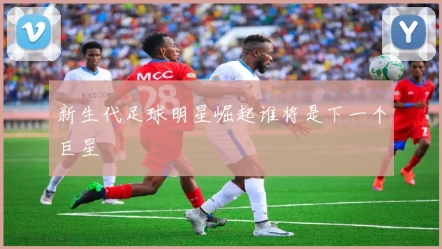 新生代足球明星崛起谁将是下一个巨星